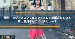 講師・ビジネスコンサルタントとして活躍されている片山友見さんにインタビュー！