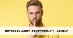 経験や直感を基にした知識で、言葉や数字で表現しにくく、伝達が難しい