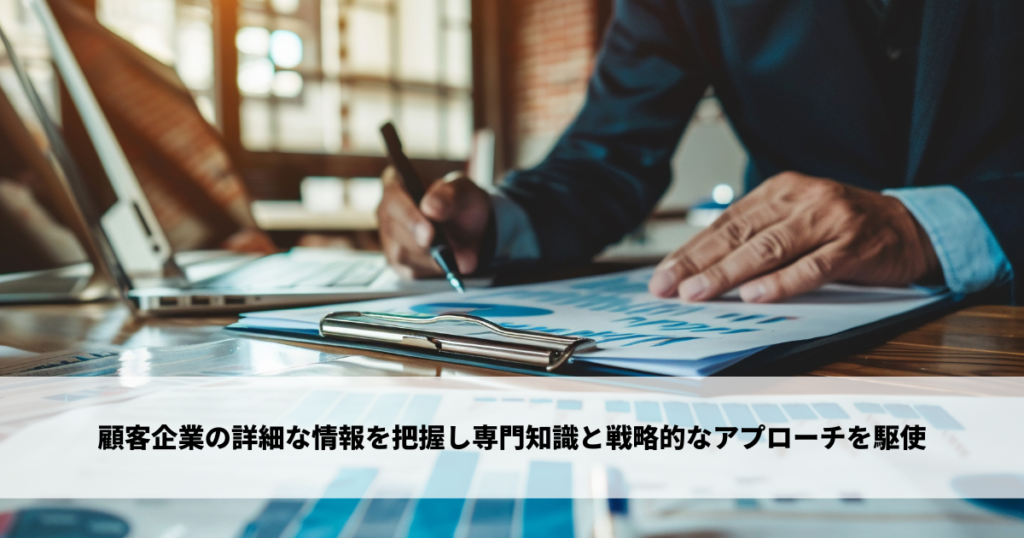 顧客企業の詳細な情報を把握し専門知識と戦略的なアプローチを駆使